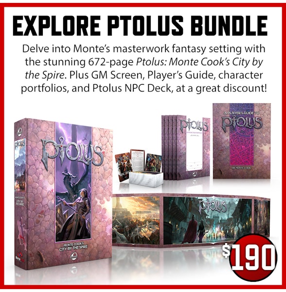 Explore Ptolus Bundle  add-on. Delve into Monte's masterwork fantasy setting with the stunning 672 page Ptolus: Monte Cook's City by the Spire. Plus GM Screen, Player's Guide, character portfolios, and Ptolus NPC Deck, at a great discount! $190