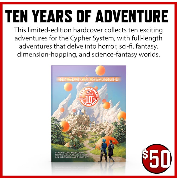 Ten Years of Adventure $50 This limited-edition hardcover collects ten exciting adventures for the Cypher System, with full-length adventures that delve into horror, sci-fi, fantasy, dimension-hopping, and science-fantasy worlds.
