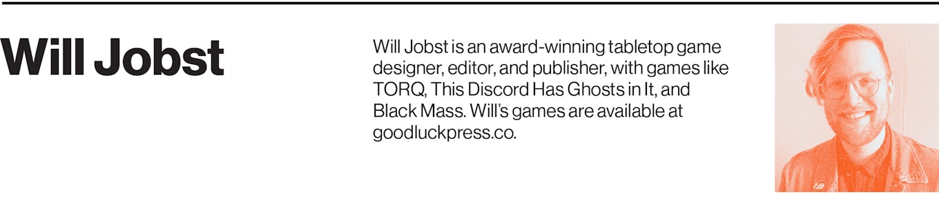 Will Jobst is an award-winning tabletop game designer, editor, and publisher, with games like TORQ, This Discord Has Ghosts in It, and Black Mass. Will’s games are available at goodluckpress.co.