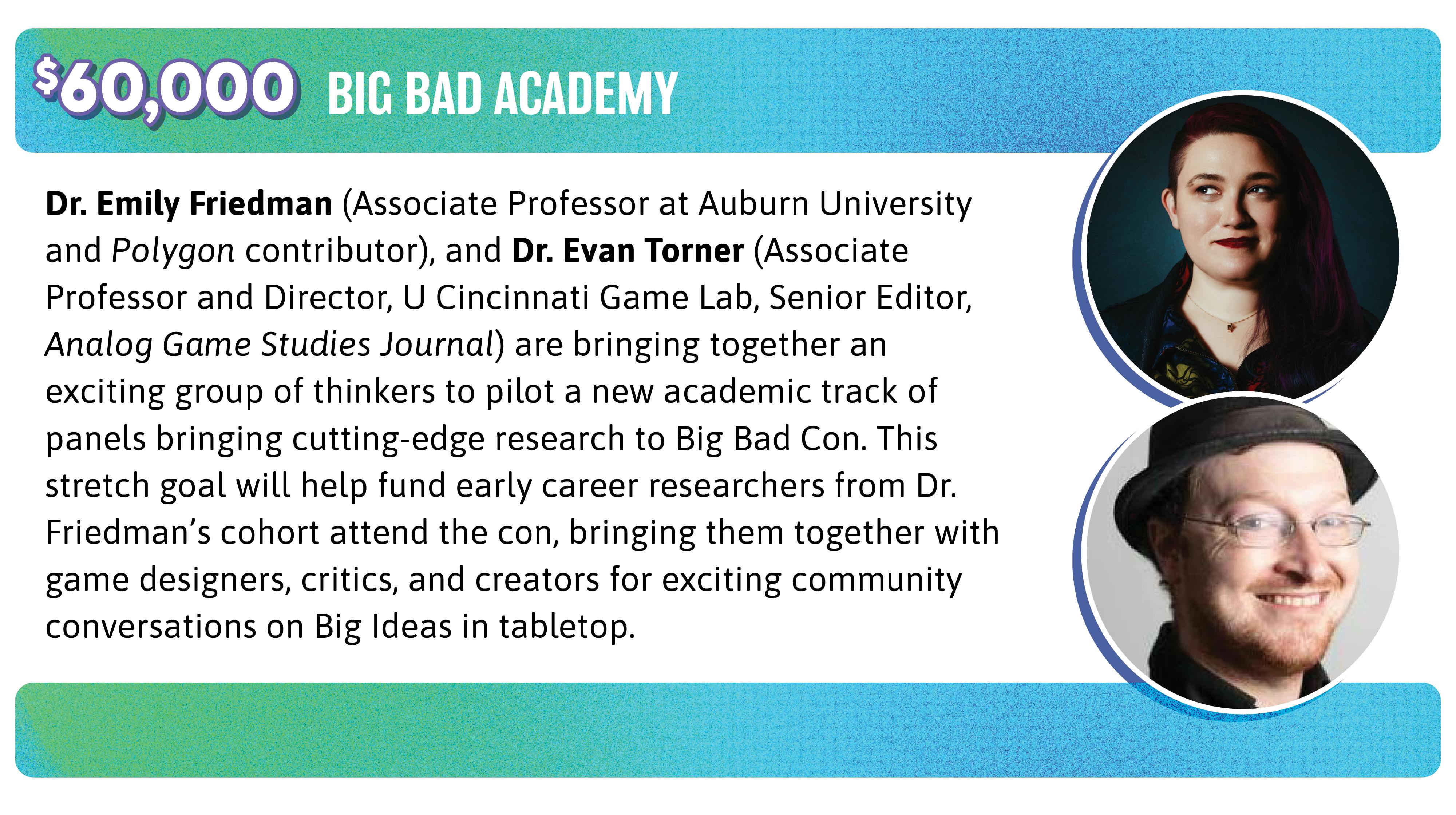 60,000. Dr. Emily Friedman (Associate Professor at Auburn University and Polygon contributor), and Dr. Evan Torner (Associate Professor and Director, U Cincinnati Game Lab, Senior Editor, Analog Game Studies Journal) are bringing together an exciting group of thinkers to pilot a new academic track of panels bringing cutting-edge research to Big Bad Con. This stretch goal will help fund early career researchers from Dr. Friedman's cohort attend the con, bringing them together with game designers, critics, and creators for exciting community conversations on Big Ideas in tabletop.