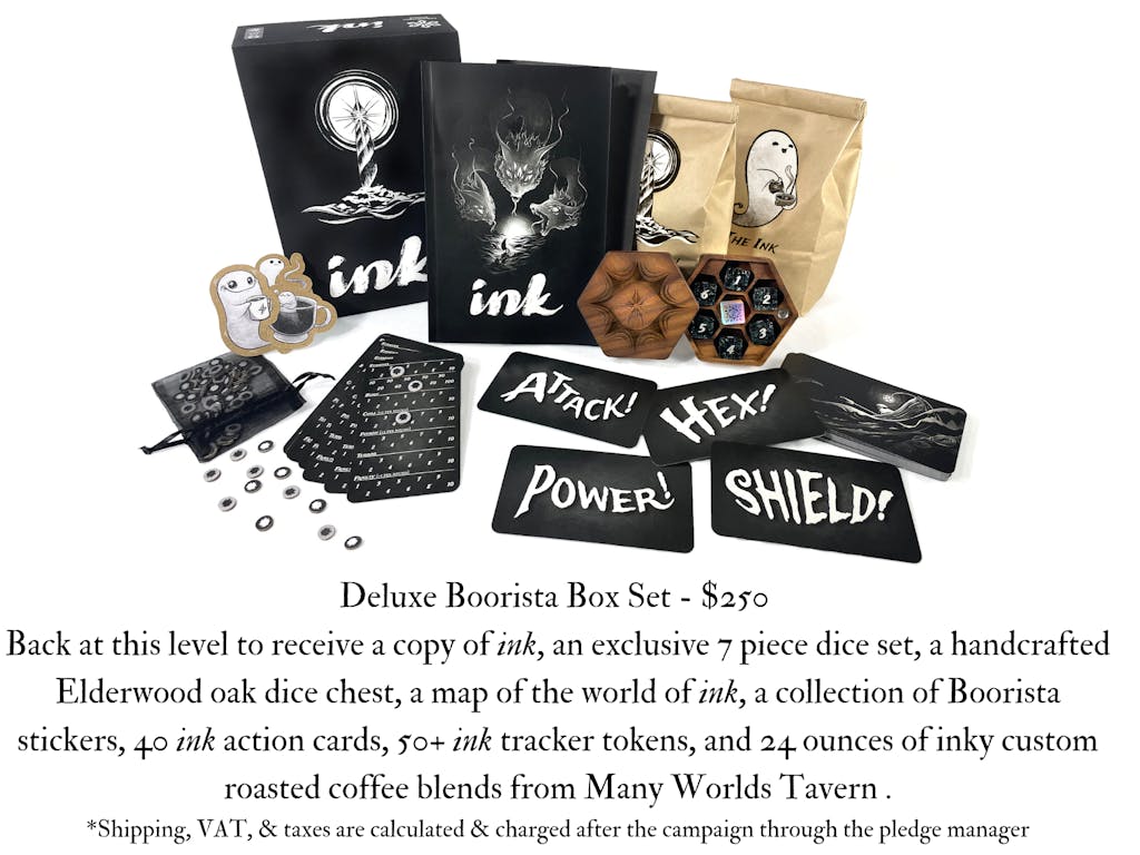 Image of the Boorista Box set icon. The text reads, Deluxe Boorista Box Set - $250 Back at this level to receive a copy of ink, An exclusive 7 piece dice set, a handcrafted Elderwood oak dice chest, a map of the world of ink, a collection of Boorista stickers, 40 ink action cards, 50+ ink tracker tokens, and 24 ounces of inky custom roasted coffee blends from Many Worlds Tavern . *Shipping, VAT, & taxes are calculated & charged after the campaign through the pledge manager 