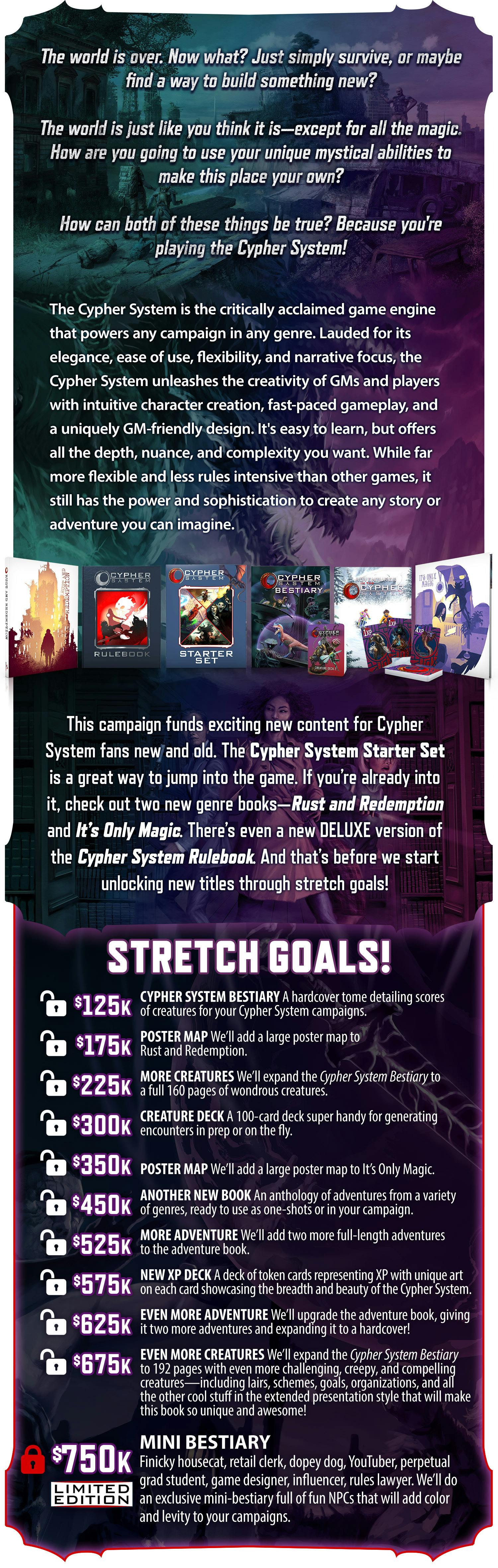The world is over. Now what? Just simply survive, or maybe find a way to build something new? The world is just like you think it is--except for all the magic. How are you going to use your unique mystical abilities to make this place your own? How can both of these things be true? Because you're playing the Cypher System! The Cypher System is the critically acclaimed game engine that powers any campaign in any genre. Lauded for its elegance, ease of use, flexibility, and narrative focus, the Cypher System unleashes the creativity of GMs and players with intuitive character creation, fast-paced gameplay, and a uniquely GM-friendly design. It's easy to learn, but offers all the depth, nuance, and complexity you want. While far more flexible and less rules intensive than other games, it still has the power and sophistication to create any story or adventure you can imagine. This campaign funds exciting new content for Cypher System fans new and old. The Cypher System Starter Set is a great way to jump into the game. If you’re already into it, check out two new genre books—Rust and Redemption and It’s Only Magic. There’s even a new DELUXE version of the Cypher System Rulebook. And that’s before we start unlocking new titles through stretch goals!