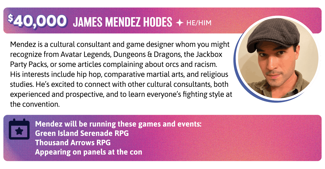 Mendez is a cultural consultant and game designer whom you might recognize from Avatar Legends, Dungeons & Dragons, the Jackbox Party Packs, or some articles complaining about orcs and racism. His interests include hip hop, comparative martial arts, and religious studies. He's excited to connect with other cultural consultants, both experienced and prospective, and to learn everyone's fighting style at the convention. Mendez will be running these games and events:  Green Island Serenade RPG Thousand Arrows Appearing on panels at the con