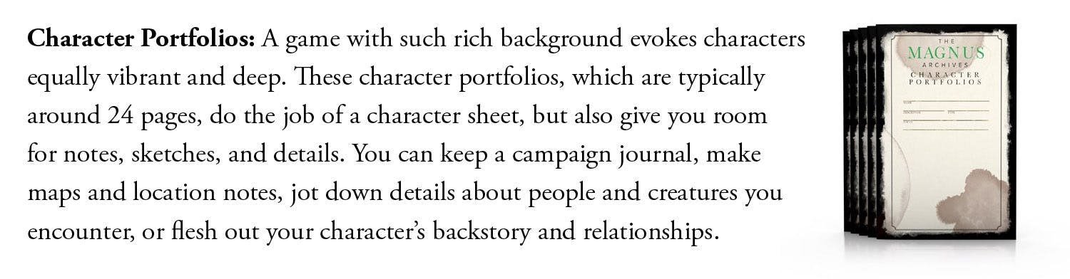 Character Portfolios: A game with such rich background evokes characters equally vibrant and deep. These character portfolios, which are typically around 24 pages, do the job of a character sheet, but also give you room for notes, sketches, and details. You can keep a campaign journal, make maps and location notes, jot down details about people and creatures you encounter, or flesh out your character’s backstory and relationships.