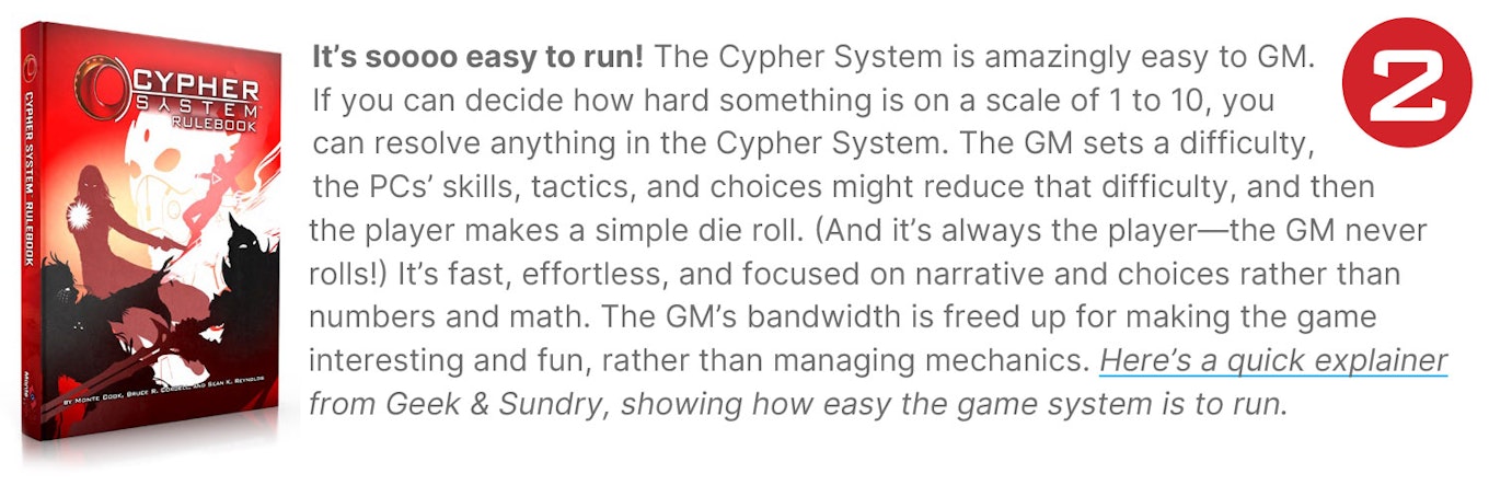 It’s soooo easy to run! The Cypher System is amazingly easy to GM. If you can decide how hard something is on a scale of 1 to 10, you can resolve anything in the Cypher System. The GM sets a difficulty, the PCs’ skills, tactics, and choices might reduce that difficulty, and then the player makes a simple die roll. (And it’s always the player—the GM never rolls!) It’s fast, effortless, and focused on narrative and choices rather than numbers and math. The GM’s bandwidth is freed up for making the game interesting and fun, rather than managing mechanics. Here’s a quick explainer from Geek & Sundry, showing how easy the game system is to run.