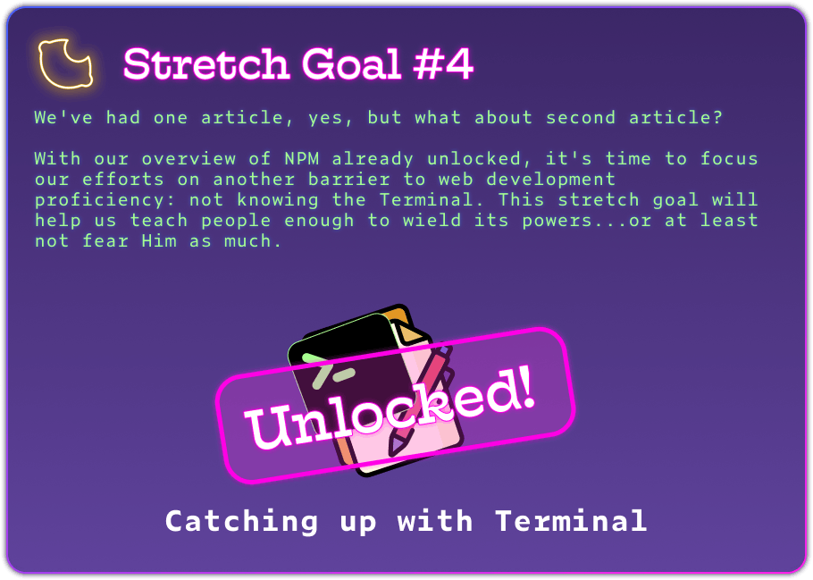 Stretch Goal #4 We've had one article, yes, but what about second article?   With our overview of NPM already unlocked, it's time to focus our efforts on another barrier to web development proficiency: not knowing the Terminal. This stretch goal will help us teach people enough to wield its powers...or at least not fear Him as much. Unlocked! Catching up with Terminal