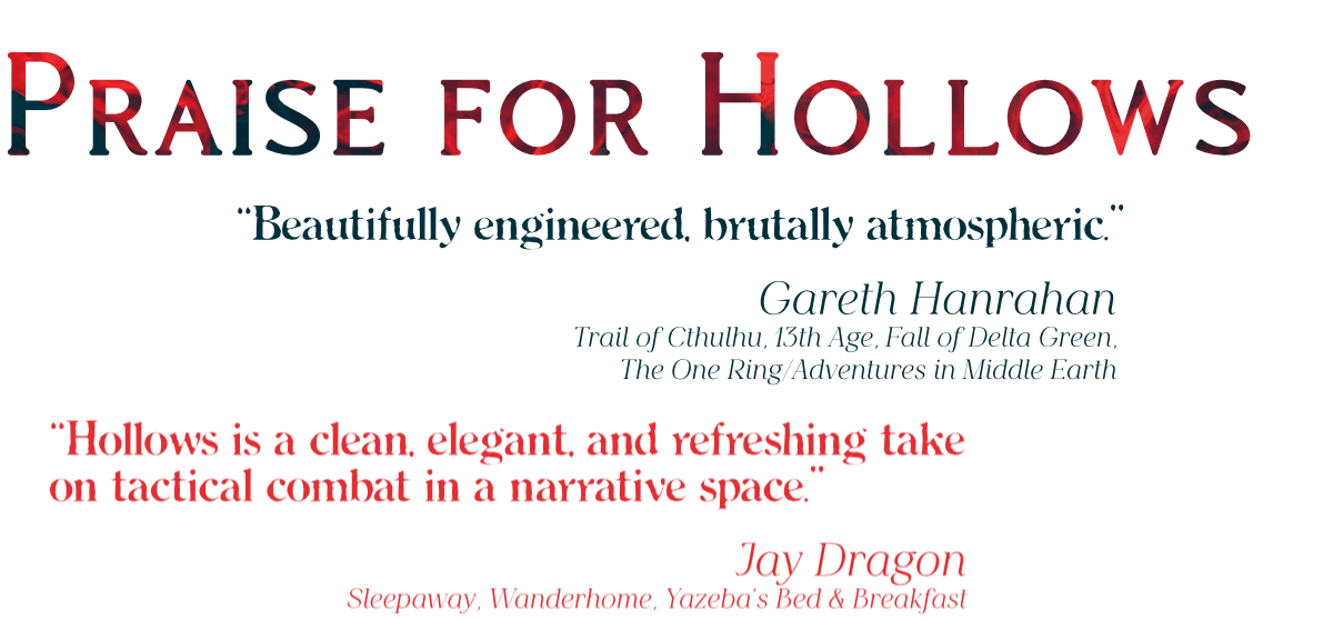 Under a heading of Praise For Hollows, there are three quotes praising the game. From Gareth Hanrahan: "Beautifully engineered, brutally atmospheric". From Jay Dragon: "Hollows is a clean, elegant, and refreshing take on tactical combat in a narrative space."
