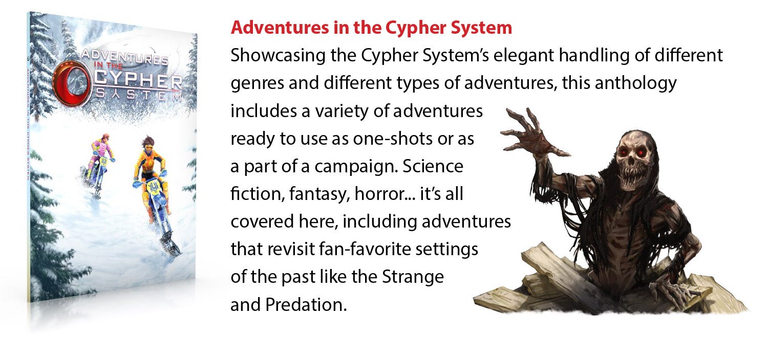 Adventures in the Cypher System. Showcasing the Cypher System’s elegant handling of different genres and different types of adventures, this anthology includes a variety of adventures ready to use as one-shots or as a part of a campaign. Science fiction, fantasy, horror... it’s all covered here, including adventures that revisit fan-favorite settings of the past like the Strange and Predation.