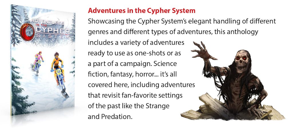 Adventures in the Cypher System. Showcasing the Cypher System’s elegant handling of different genres and different types of adventures, this anthology includes a variety of adventures ready to use as one-shots or as a part of a campaign. Science fiction, fantasy, horror... it’s all covered here, including adventures that revisit fan-favorite settings of the past like the Strange and Predation.