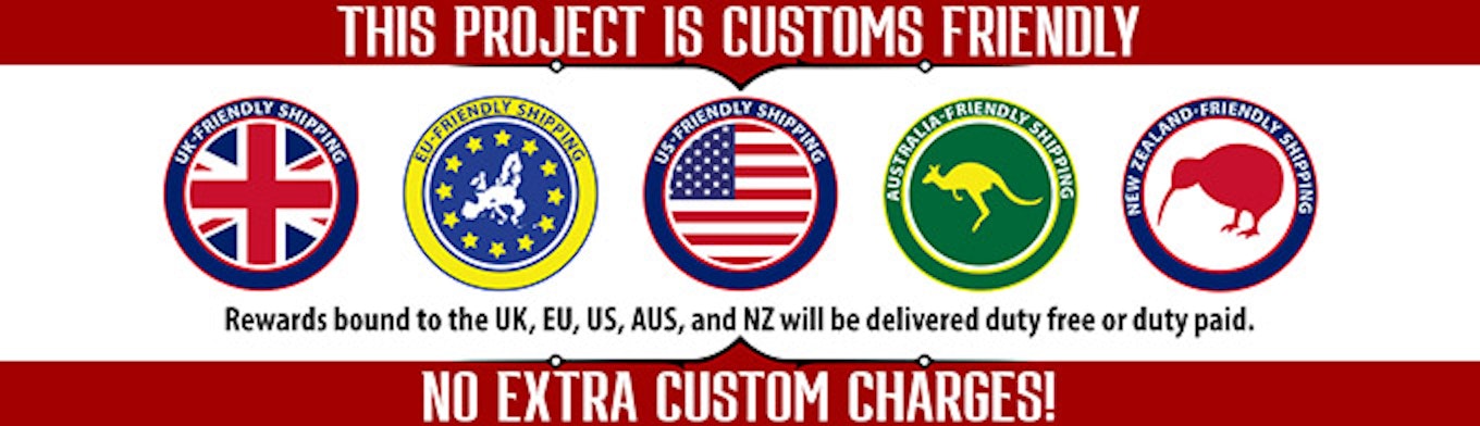 This project is customs friendly. Rewards bound to the United Kingdom, European Union, United States, Australia, and New Zealand will be delivered duty free or duty paid. No extra custom charges!