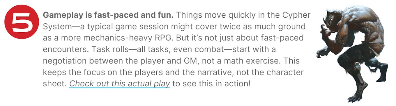 Gameplay is fast-paced and fun. Things move quickly in the Cypher System—a typical game session might cover twice as much ground as a more mechanics-heavy RPG. But it’s not just about fast-paced encounters. Task rolls—all tasks, even combat—start with a negotiation between the player and GM, not a math exercise. This keeps the focus on the players and the narrative, not the character sheet. Check out this actual play to see this in action!