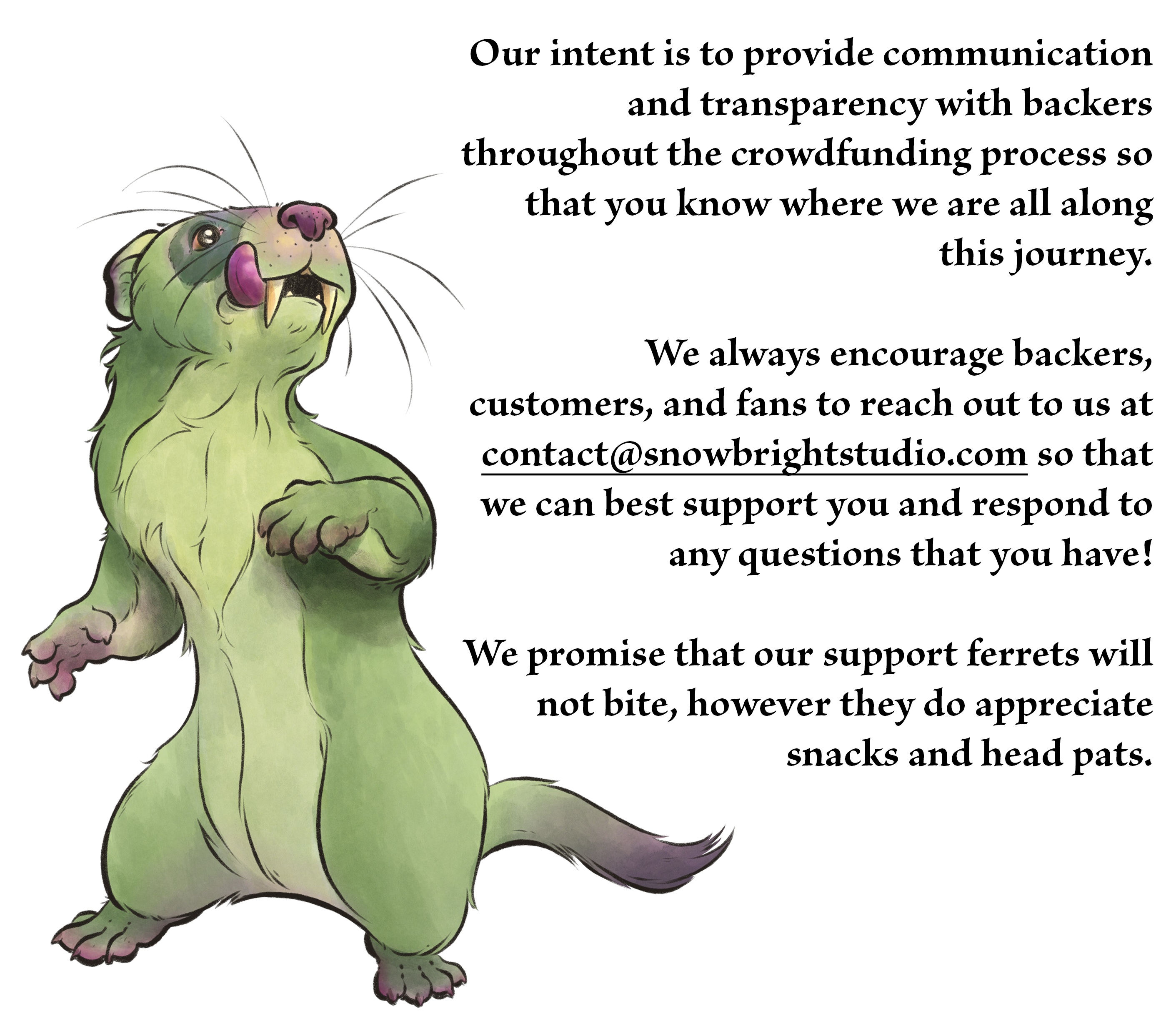 Our intent is to provide communication and transparency with backers throughout the crowdfunding process so that you know where we are all along this journey.   We always encourage backers, customers, and fans to reach out to us at contact@snowbrightstudio.com so that we can best support you and respond to any questions that you have!  We promise that our support ferrets will not bite, however they do appreciate snacks and head pats.