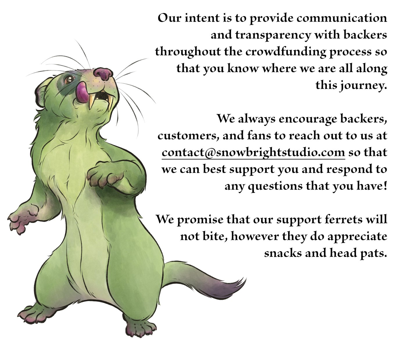 Our intent is to provide communication and transparency with backers throughout the crowdfunding process so that you know where we are all along this journey.   We always encourage backers, customers, and fans to reach out to us at contact@snowbrightstudio.com so that we can best support you and respond to any questions that you have!  We promise that our support ferrets will not bite, however they do appreciate snacks and head pats.