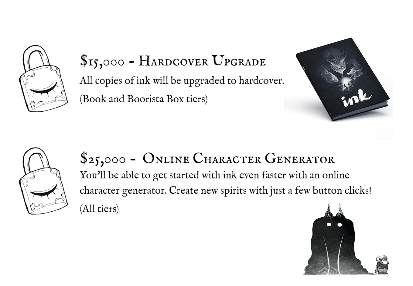 $15,000 Hardcover Upgrade All copies of ink will be upgraded to hardcover. (Book and Boorista Box tiers) $25,000 Online Character Generator You'll be able to get started with ink even faster with on online character generator. Create new spirits with just a few button clicks! (all tiers)