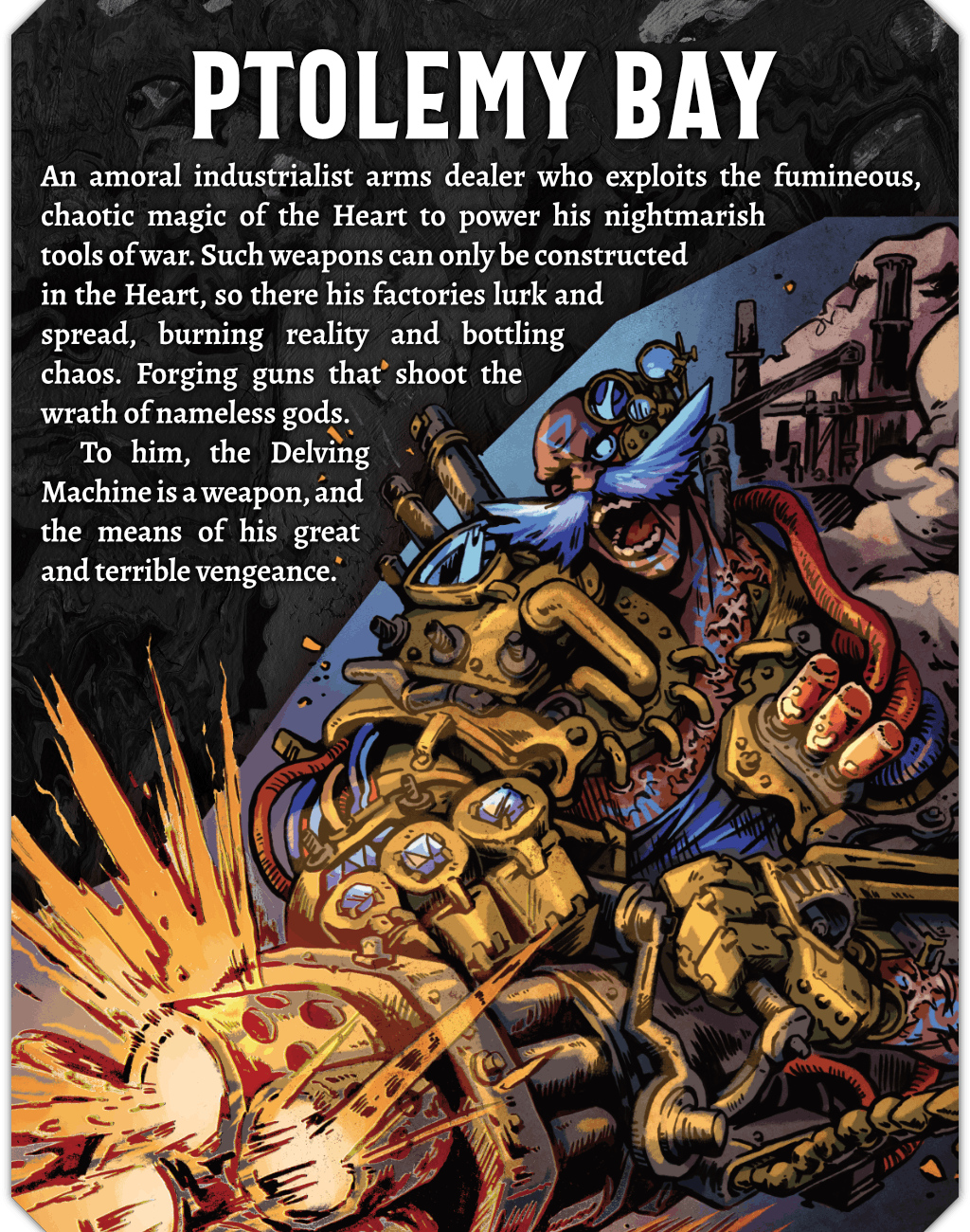 An illustration of Ptolemy Bay, a muscled human with a wild, bright blue moustache. He is augmented with brass machinery, including robotic 4 fingered hands, pipes, and pistons. He is firing a massive chaingun and screaming. Text on the image reads: An amoral industrialist arms dealer who exploits the fumineous, chaotic magic of the Heart to power his nightmarish tools of war. Such weapons can only be constructed in the Heart, so there his factories lurk and spread, burning reality and bottling chaos. Forging guns that shoot the wrath of nameless gods. To him, the Delving Machine is a weapon, and the means of his great and terrible vengeance.