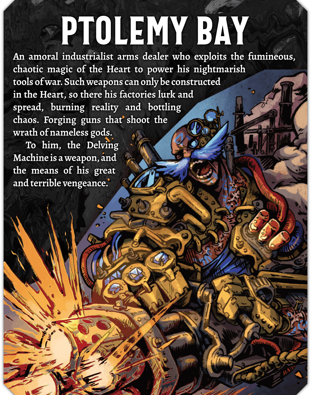An illustration of Ptolemy Bay, a muscled human with a wild, bright blue moustache. He is augmented with brass machinery, including robotic 4 fingered hands, pipes, and pistons. He is firing a massive chaingun and screaming. Text on the image reads: An amoral industrialist arms dealer who exploits the fumineous, chaotic magic of the Heart to power his nightmarish tools of war. Such weapons can only be constructed in the Heart, so there his factories lurk and spread, burning reality and bottling chaos. Forging guns that shoot the wrath of nameless gods. To him, the Delving Machine is a weapon, and the means of his great and terrible vengeance. 