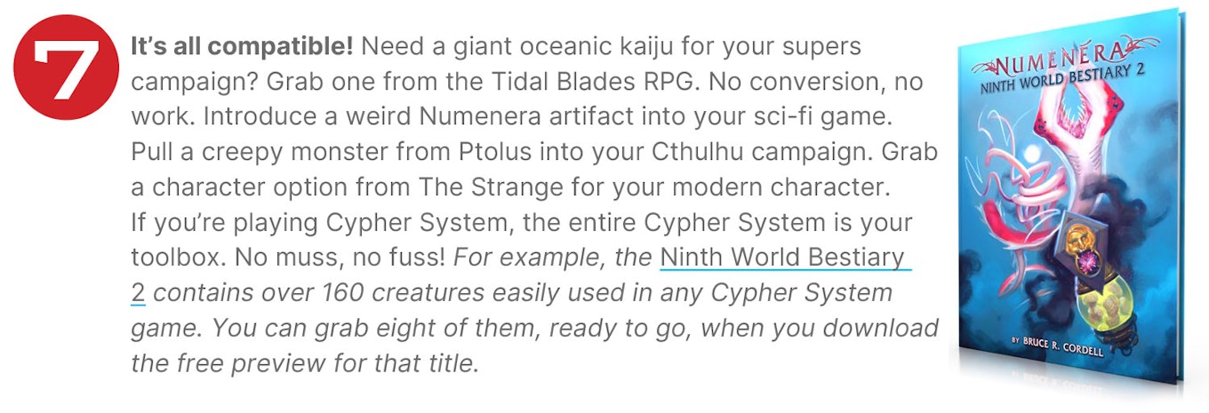 It’s all compatible! Need a giant oceanic kaiju for your supers campaign? Grab one from the Tidal Blades RPG. No conversion, no work. Introduce a weird Numenera artifact into your sci-fi game. Pull a creepy monster from Ptolus into your Cthulhu campaign. Grab a character option from The Strange for your modern character. If you’re playing Cypher System, the entire Cypher System is your toolbox. No muss, no fuss! For example, the Ninth World Bestiary 2 contains over 160 creatures easily used in any Cypher System game. You can grab eight of them, ready to go, when you download the free preview for that title.