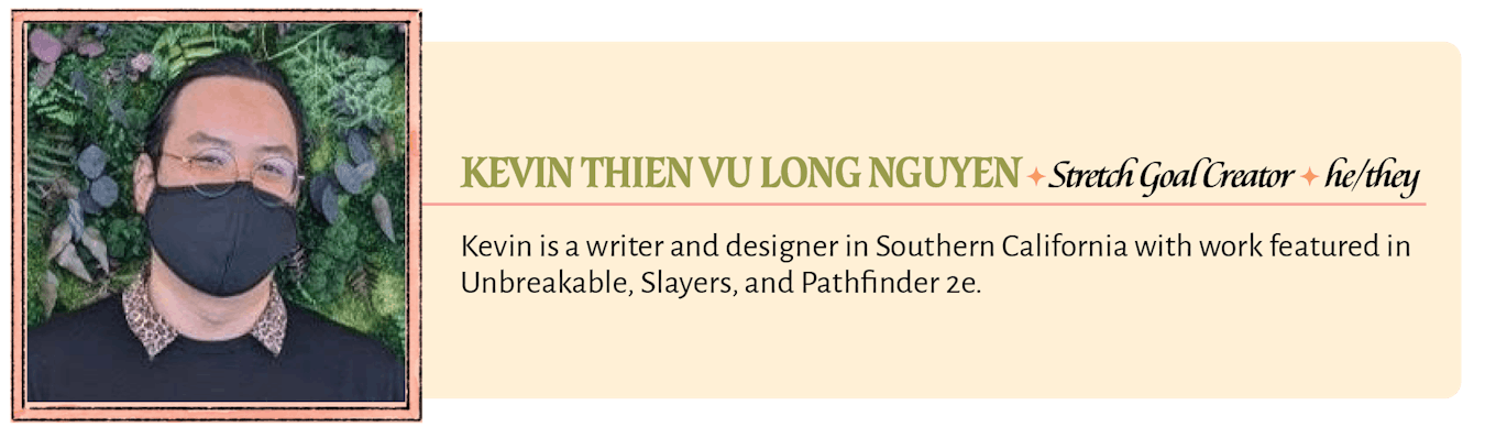 Kevin Thien Vu Long Nguyen is a writer and designer in Southern California with work featured in Unbreakable, Slayers, and Pathfinder 2e. 