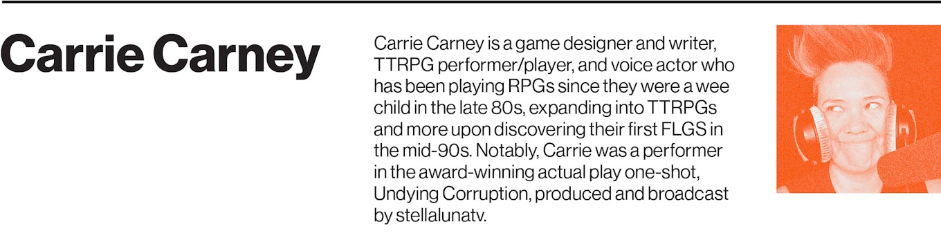 Carrie Carney is a game designer and writer, TTRPG performer/player, and voice actor who has been playing RPGs since they were a wee child in the late 80s, expanding into TTRPGs and more upon discovering their first FLGS in the mid-90s. Notably, Carrie was a performer in the award-winning actual play one-shot, Undying Corruption, produced and broadcast by stellalunatv.