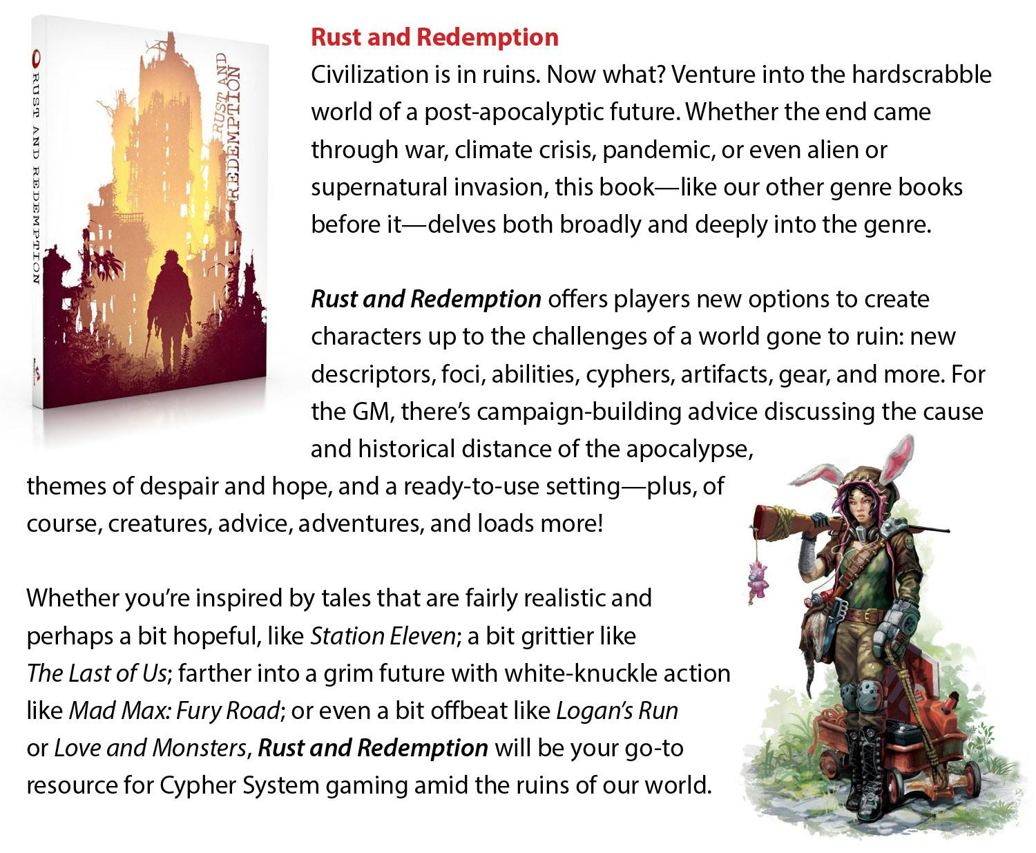 Rust and Redemption  Civilization is in ruins. Now what? Venture into the hardscrabble world of a post-apocalyptic future. Whether the end came through war, climate crisis, pandemic, or even alien or supernatural invasion, this book—like our other genre books before it—delves both broadly and deeply into the genre. Rust and Redemption offers players new options to create characters up to the challenges of a world gone to ruin: new descriptors, foci, abilities, cyphers, artifacts, gear, and more. For the GM, there’s campaign-building advice discussing the cause and historical distance of the apocalypse, themes of despair and hope, and a ready-to-use setting—plus, of course, creatures, advice, adventures, and loads more! Whether you’re inspired by tales that are fairly realistic and perhaps a bit hopeful, like Station Eleven; a bit grittier like The Last of Us; farther into a grim future with white-knuckle action like Mad Max: Fury Road; or even a bit offbeat like Logan’s Run or Love and Monsters, Rust and Redemption will be your go-to resource for Cypher System gaming amid the ruins of our world.