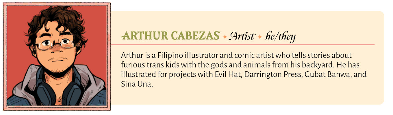 Arthur is a Filipino illustrator and comic artist who tells stories about furious trans kids with the gods and animals from his backyard. He has illustrated for projects with Evil Hat, Darrington Press, Gubat Banwa, and Sina Una.