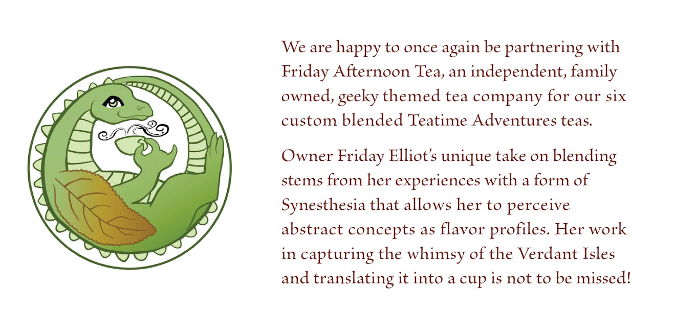 We are happy to once again be partnering with Friday Afternoon Tea, an independent, family owned, geeky themed tea company for our six custom blended Teatime Adventures teas.    Owner Friday Elliot’s unique take on blending stems from her experiences with a form of Synesthesia that allows her to perceive abstract concepts as flavor profiles. Her work in capturing the whimsy of the Verdant Isles and translating it into a cup is not to be missed! 