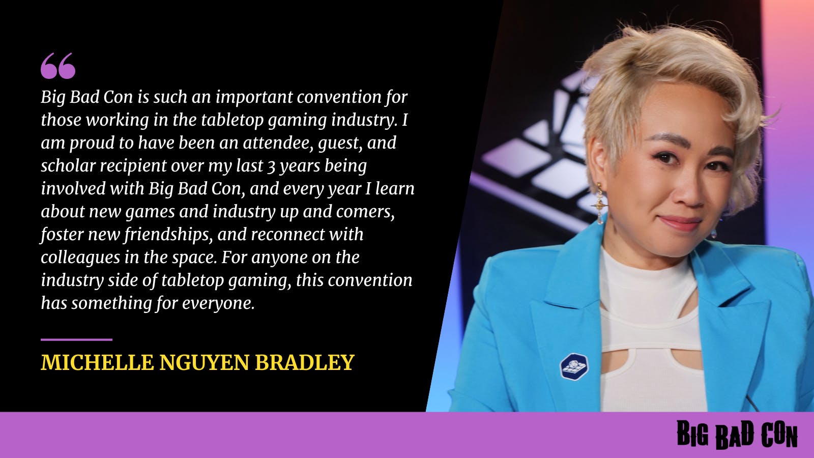 Big Bad Con is such an important convention for those working in the tabletop gaming industry. I am proud to have been an attendee, guest, and scholar recipient over my last 3 years being involved with Big Bad Con, and every year I learn about new games and industry up and comers, foster new friendships, and reconnect with colleagues in the space. For anyone on the industry side of tabletop gaming, this convention has something for everyone. -Michelle Nguyen Bradley