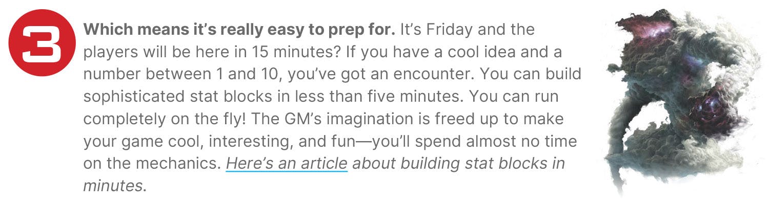 Which means it’s really easy to prep for. It’s Friday and the players will be here in 15 minutes? If you have a cool idea and a number between 1 and 10, you’ve got an encounter. You can build sophisticated stat blocks in less than five minutes. You can run completely on the fly! The GM’s imagination is freed up to make your game cool, interesting, and fun—you’ll spend almost no time on the mechanics. Here’s an article about building stat blocks in minutes.