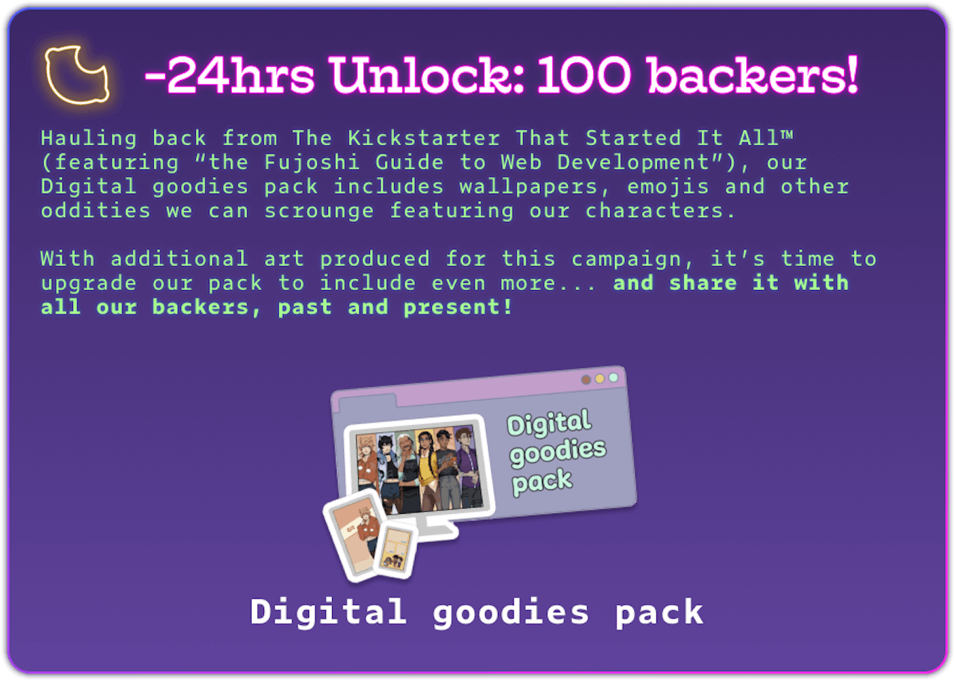 -24hrs Unlock: 100 backers! Hauling back from The Kickstarter That Started It All™ (featuring “the Fujoshi Guide to Web Development”), our Digital goodies pack includes wallpapers, emojis and other oddities we can scrounge featuring our characters.  With additional art produced for this campaign, it’s time to upgrade our pack to include even more... and share it with all our backers, past and present! Digital goodies pack