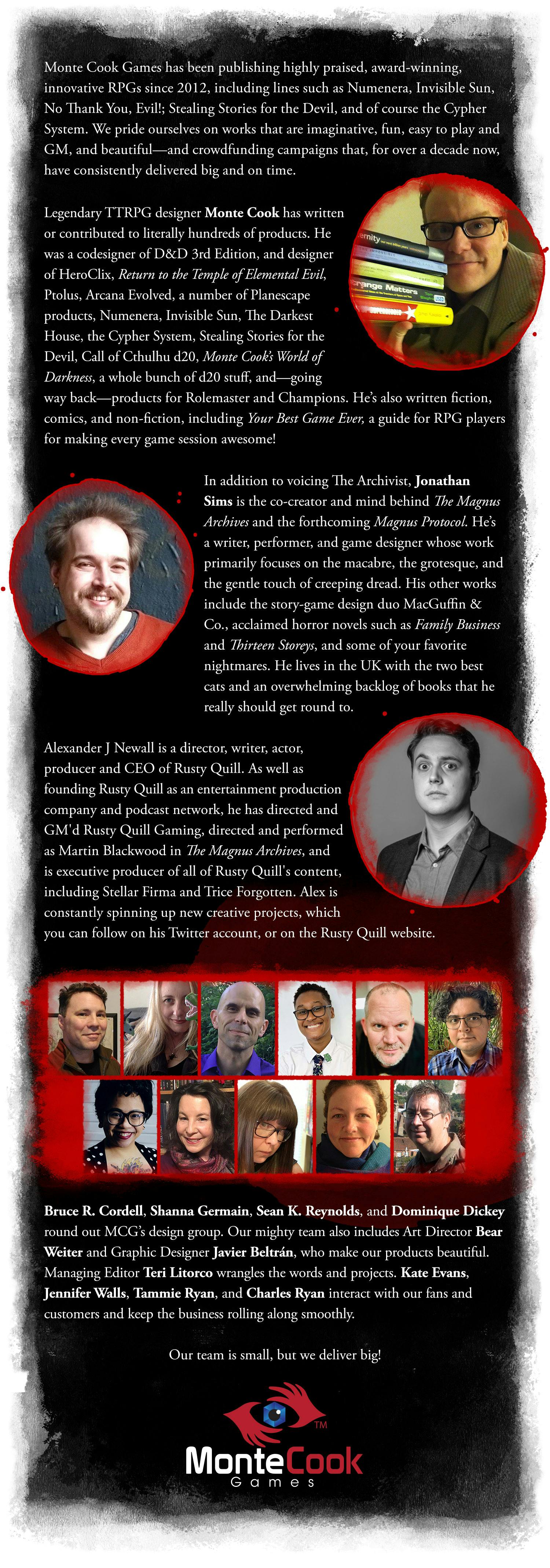The Amazing Team Behind The Magnus Archives Roleplaying Game. Monte Cook Games has been publishing highly praised, award-winning, innovative RPGs since 2012, including lines such as Numenera, Invisible Sun, No Thank You, Evil!; Stealing Stories for the Devil, and of course the Cypher System. We pride ourselves on works that are imaginative, fun, easy to play and GM, and beautiful—and crowdfunding campaigns that, for over a decade now, have consistently delivered big and on time. Legendary TTPRG designer Monte Cook has written or contributed to literally hundreds of products. He was a codesigner of D&D 3rd Edition, and designer of HeroClix, Return to the Temple of Elemental Evil, Ptolus, Arcana Evolved, a number of Planescape products, Numenera, Invisible Sun, The Darkest House, the Cypher System, Stealing Stories for the Devil, Call of Cthulhu d20, Monte Cook’s World of Darkness, a whole bunch of d20 stuff, and—going way back—products for Rolemaster and Champions. He’s also written fiction, comics, and non-fiction, including Your Best Game Ever, a guide for RPG players for making every game session awesome! In addition to voicing The Archivist, Jonathan Sims is the co-creator and mind behind The Magnus Archives and the forthcoming Magnus Protocol. He’s a writer, performer, and game designer whose work primarily focuses on the macabre, the grotesque, and the gentle touch of creeping dread. His other works include the story-game design duo MacGuffin & Co., acclaimed horror novels such as Family Business and Thirteen Storeys, and some of your favorite nightmares. He lives in the UK with the two best cats and an overwhelming backlog of books that he really should get round to. Alexander J Newall is a director, writer, actor, producer and CEO of Rusty Quill. As well as founding Rusty Quill as an entertainment production company and podcast network, he has directed and GM'd Rusty Quill Gaming, directed and performed as Martin Blackwood in The Magnus Archives, and is executive producer of all of Rusty Quill's content, including Stellar Firma and Trice Forgotten. Alex is constantly spinning up new creative projects, which you can follow on his Twitter account, or on the Rusty Quill website. Bruce R. Cordell, Shanna Germain, Sean K. Reynolds, and Dominique Dickey round out MCG’s design group. Our mighty team also includes Art Director Bear Weiter and Graphic Designer Javier Beltrán, who make our products beautiful. Managing Editor Teri Litorco wrangles the words and projects. Jennifer Walls, Tammie Ryan, and Charles Ryan interact with our fans and customers and keep the business rolling along smoothly. Our team is small, but we deliver big!