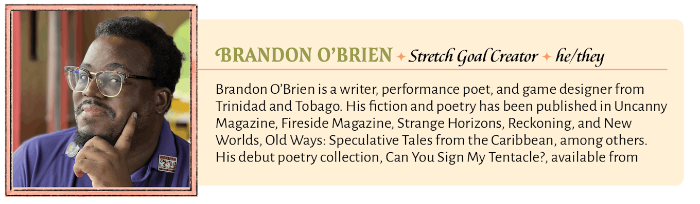 Brandon O’Brien is a writer, performance poet, and game designer from Trinidad and Tobago. His fiction and poetry has been published in Uncanny Magazine, Fireside Magazine, Strange Horizons, Reckoning, and New Worlds, Old Ways: Speculative Tales from the Caribbean, among others. His debut poetry collection, Can You Sign My Tentacle?, available from Interstellar Flight Press, is the winner of the 2022 SFPA Elgin Award. He has also written tie-in fiction and poetry for brands such as Pathfinder, Magic: The Gathering, and Blue Rose RPG, and has contributed game content to games such as Wanderhome and The House Doesn't Always Win. He is also a co-host of the actual-play podcast Speculate!