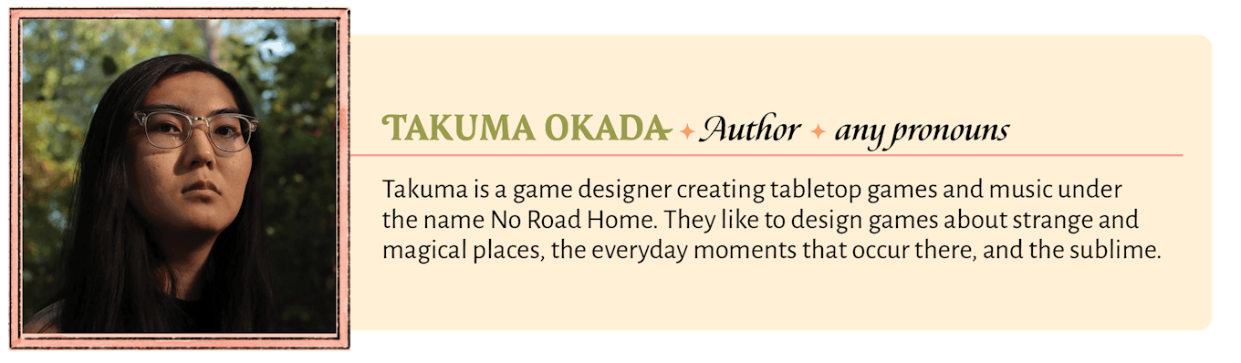 Takuma is a game designer creating tabletop games and music under the name No Road Home. They like to design games about strange and magical places, the everyday moments that occur there, and the sublime.