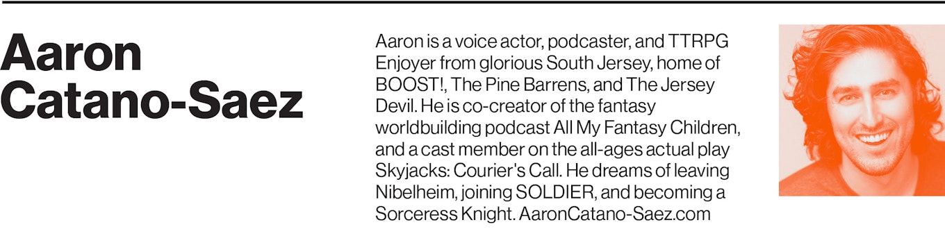Aaron is a voice actor, podcaster, and TTRPG Enjoyer from glorious South Jersey, home of BOOST!, The Pine Barrens, and The Jersey Devil. He is co-creator of the fantasy worldbuilding podcast All My Fantasy Children, and a cast member on the all-ages actual play Skyjacks: Courier's Call. He dreams of leaving Nibelheim, joining SOLDIER, and becoming a Sorceress Knight. AaronCatano-Saez.com