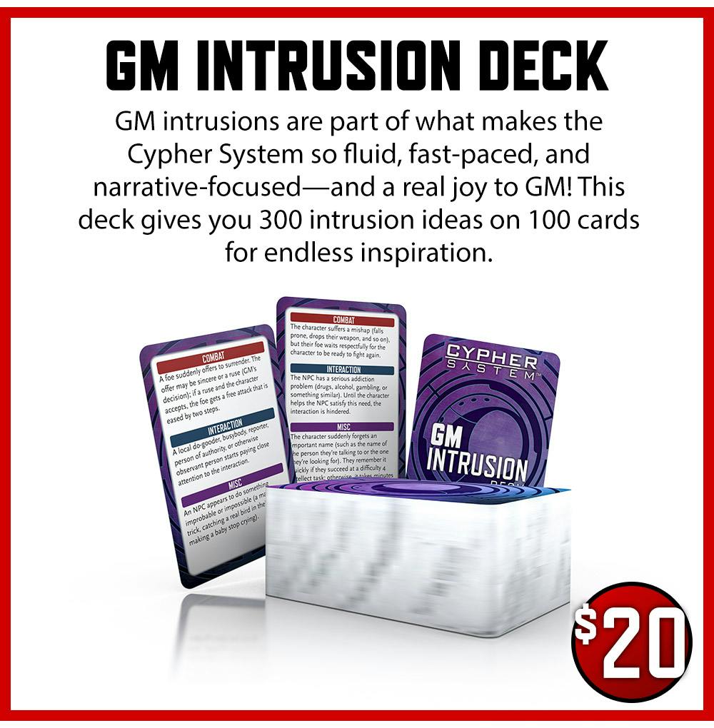 GM Intrusion Deck $20 GM intrusions are part of what makes the Cypher System so fluid, fast-paced, and narrative-focused—and a real joy to GM! This deck gives you 300 intrusion ideas on 100 cards for endless inspiration.