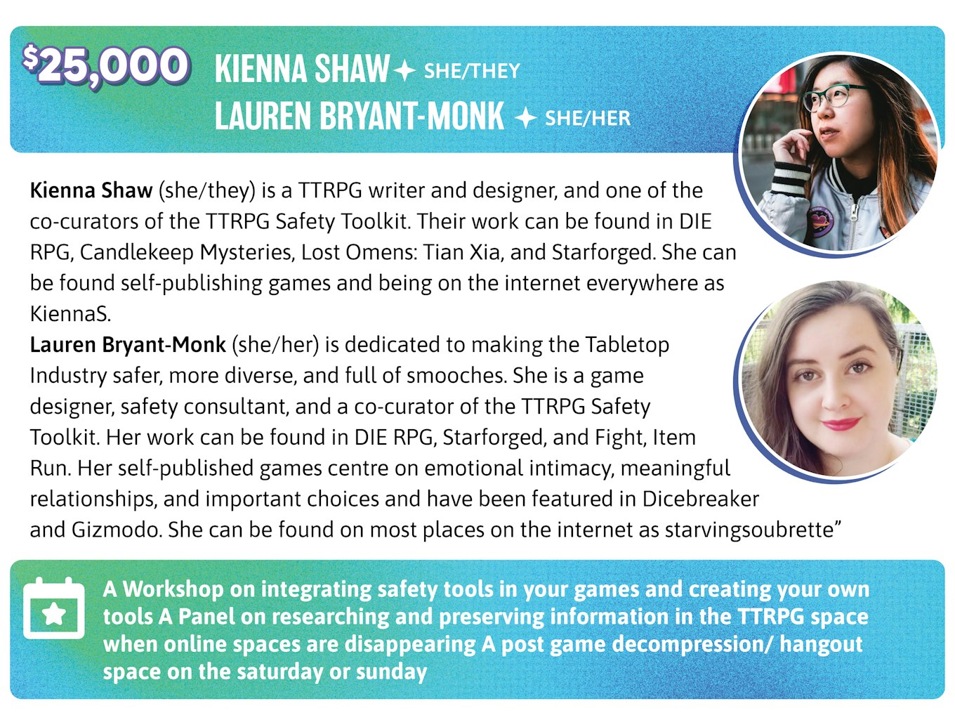 25,000. Kienna Shaw (she/they) is a TTRPG writer and designer, and one of the co-curators of the TTRPG Safety Toolkit. Their work can be found in DIE RPG, Candlekeep Mysteries, Lost Omens: Tian Xia, and Starforged. She can be found self-publishing games and being on the internet everywhere as KiennaS. Lauren Bryant-Monk (she/her) is dedicated to making the Tabletop Industry safer, more diverse, and full of smooches. She is a game designer, safety consultant, and a co-curator of the TTRPG Safety Toolkit. Events: A Workshop on integrating safety tools in your games and creating your own tools A Panel on researching and preserving information in the TTRPG space when online spaces are disappearing A post game decompression/ hangout space on the Saturday or Sunday