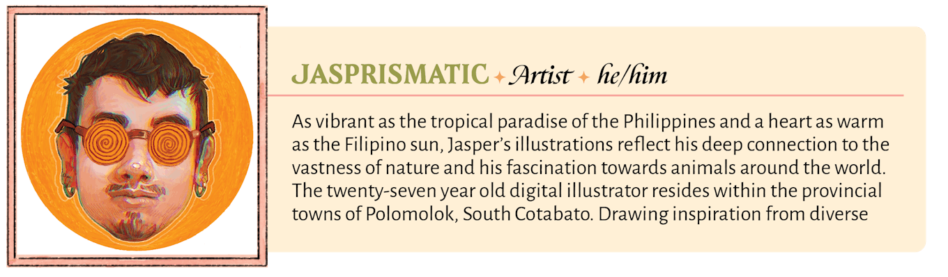 As vibrant as the tropical paradise of the Philippines and a heart as warm as the Filipino sun, Jasper's illustrations reflect his deep connection to the vastness of nature and his fascination towards animals around the world. The twenty-seven year old digital illustrator resides within the provincial towns of Polomolok, South Cotabato. Drawing inspiration from diverse sources during his childhood, Jasper's creation evokes a sense of wonder & curiosity that continues to push the boundaries of his creativity. 