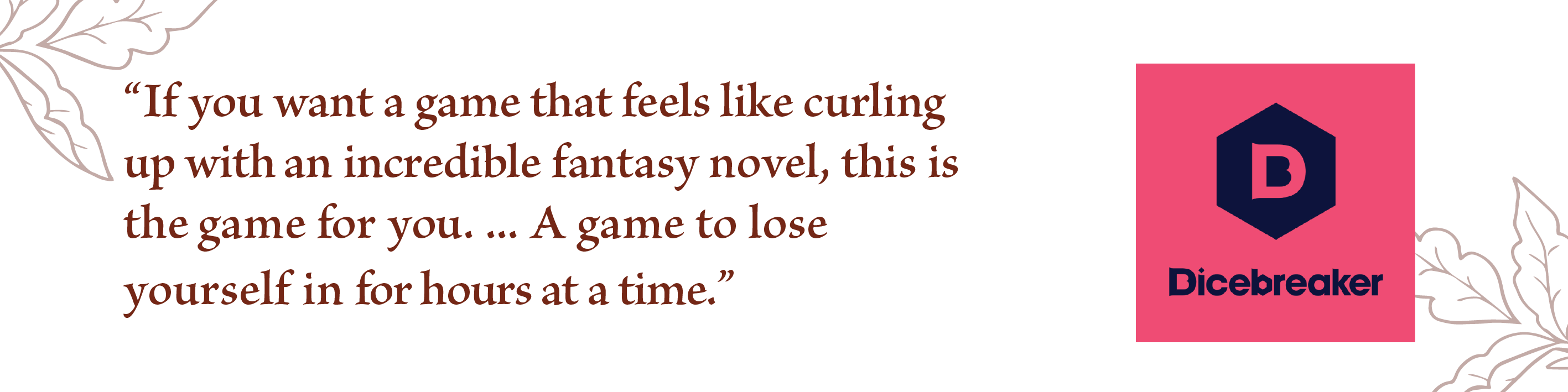 If you want a game that feels like curling up with an incredible fantasy novel this is the one for you...a game to lose yourself in for hours at a time, Dicebreaker