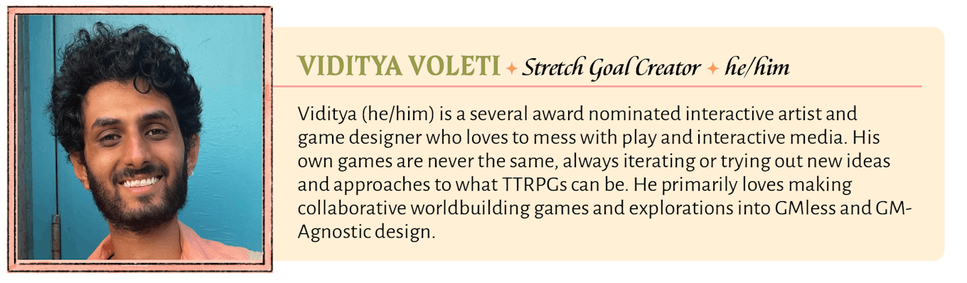 Viditya (he/him) is a several award nominated interactive artist and game designer who loves to mess with play and interactive media. His own games are never the same, always iterating or trying out new ideas and approaches to what TTRPGs can be. He primarily loves making collaborative worldbuilding games and explorations into GMless and GM-Agnostic design.