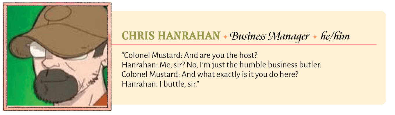 Colonel Mustard: And are you the host?  Hanrahan: Me, sir? No, I'm just the humble business butler.  Colonel Mustard: And what exactly is it you do here?  Hanrahan: I buttle, sir.