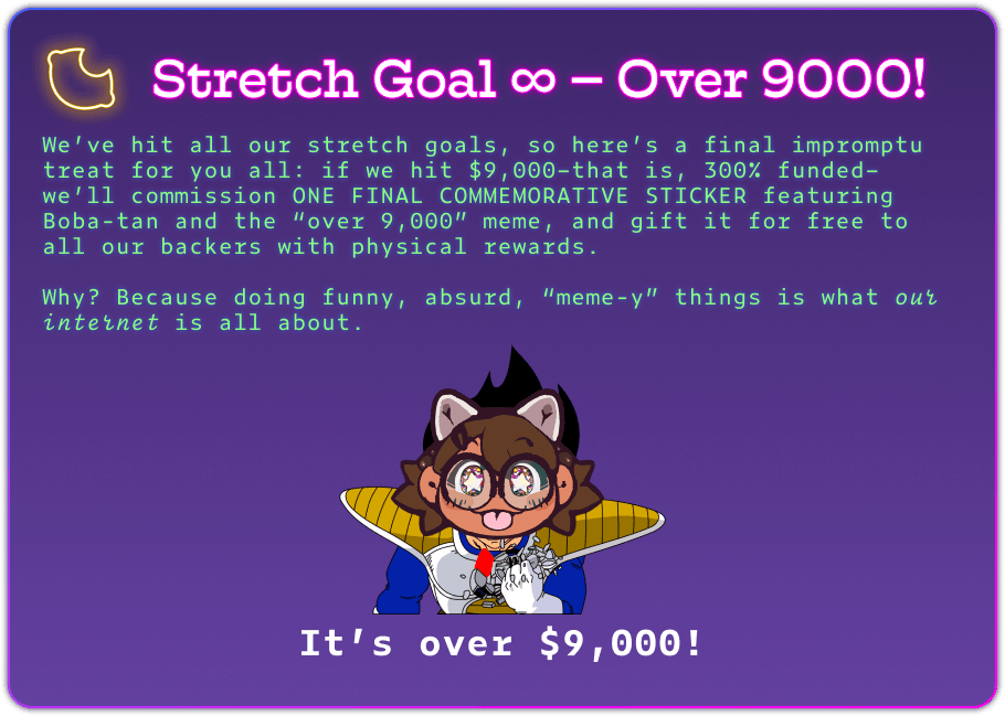 Stretch Goal ∞ – Over 9000! We’ve hit all our stretch goals, so here’s a final impromptu treat for you all: if we hit $9,000–that is, 300% funded–we’ll commission ONE FINAL COMMEMORATIVE STICKER featuring Boba-tan and the “over 9,000” meme, and gift it for free to all our backers with physical rewards.  Why? Because doing funny, absurd, “meme-y” things is what our internet is all about. It’s over $9,000!