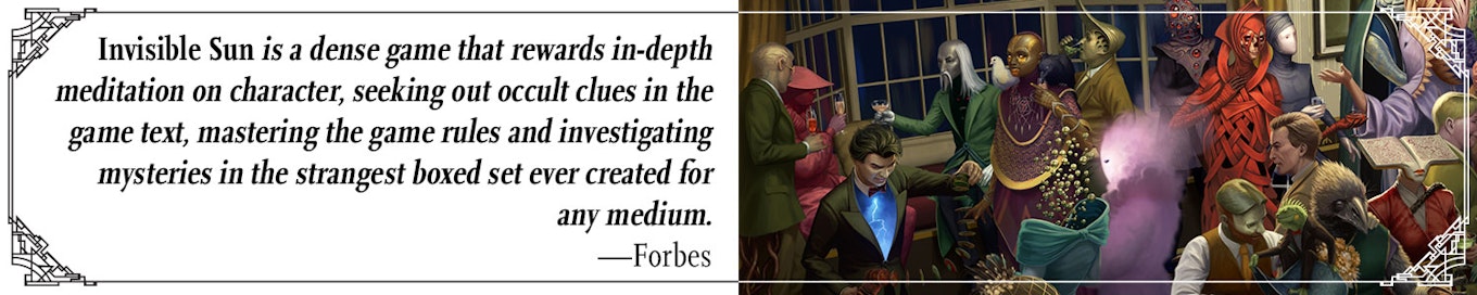 Quote: "Invisible Sun is a dense game that rewards in-depth meditation on character, seeking out occult clues in the game text, mastering the game rules and investigating mysteries in the strangest boxed set ever created for any medium" --Forbes