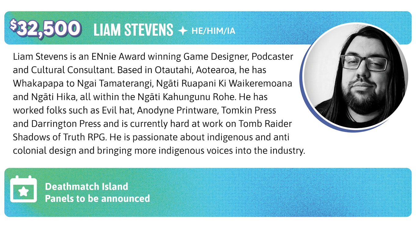 32,500. Liam Stevens is an ENnie Award winning Game Designer, Podcaster and Cultural Consultant. Based in Otautahi, Aotearoa, he has Whakapapa to Ngai Tamaterangi, Ngāti Ruapani Ki Waikeremoana and Ngāti Hika, all within the Ngāti Kahungunu Rohe. He has worked folks such as Evil hat, Anodyne Printware, Tomkin Press and Darrington Press and is currently hard at work on Tomb Raider Shadows of Truth RPG. He is passionate about indigenous and anti colonial design and bringing more indigenous voices into the industry. Liam will run Deathmatch Island and TBD panels