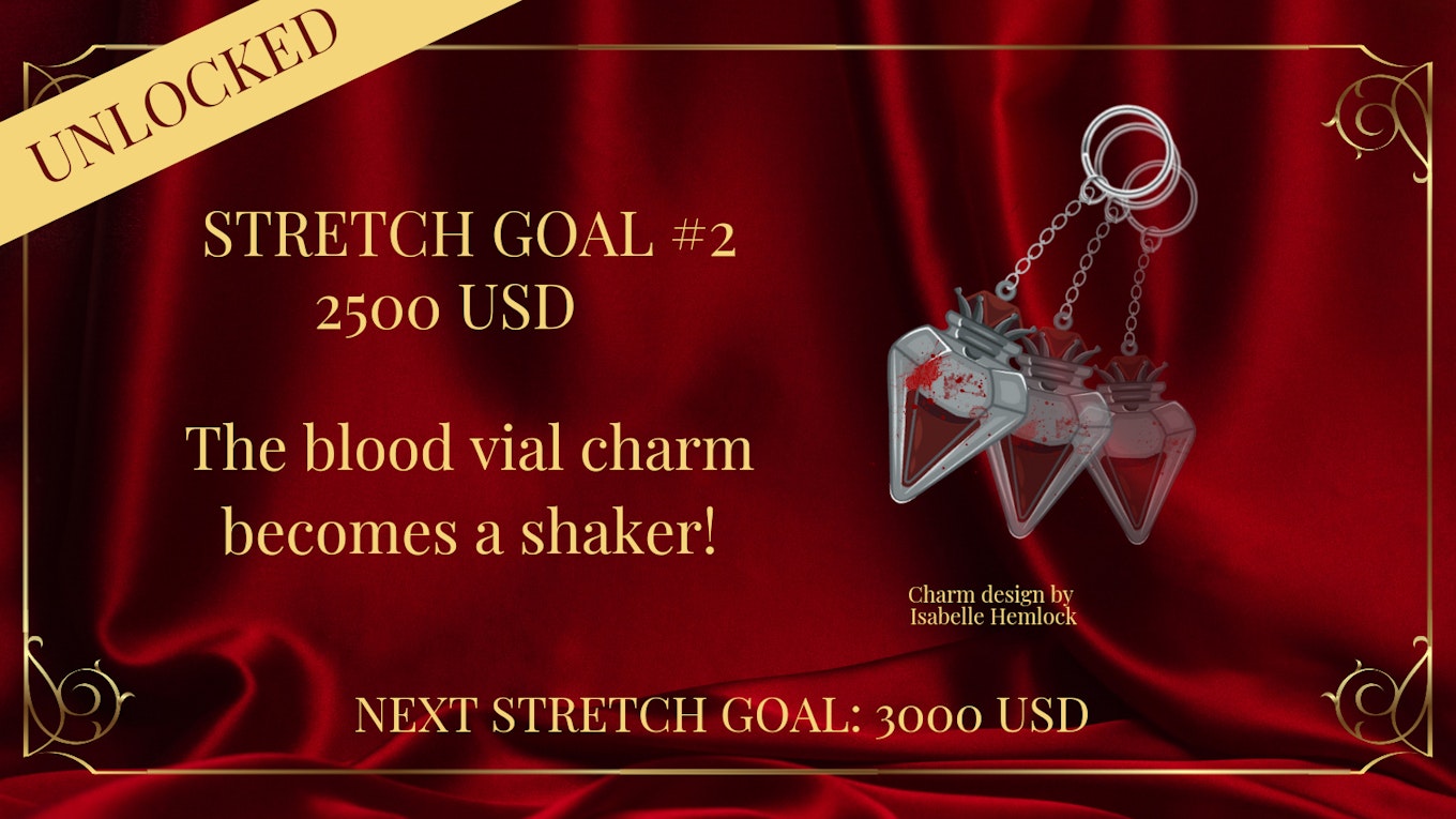 a digital graphic with a maroon colored backdrop, and gold frame, with the words “UNLOCKED” on the upper left corner against a yellow rectangle and “STRETCH GOAL #2 2500 USD - The blood vial charm becomes a shaker!”  The image is of a vial charm, implied movement with transparent versions behind it, and blood splatter ontop.  Underneath reads, “Charm design by Isabelle Hemlock.”  Towards the bottom reads: “NEXT STRETCH GOAL: 3000 USD.” 