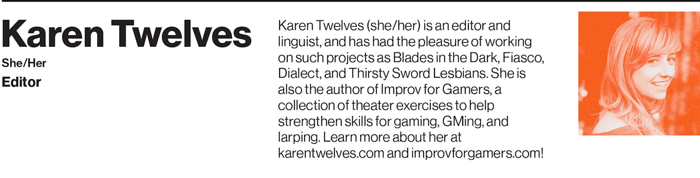 Karen Twelves (she/her) is an editor and linguist, and has had the pleasure of working on such projects as Blades in the Dark, Fiasco, Dialect, and Thirsty Sword Lesbians. She is also the author of Improv for Gamers, a collection of theater exercises to help strengthen skills for gaming, GMing, and larping. Learn more about her at karentwelves.com and improvforgamers.com!