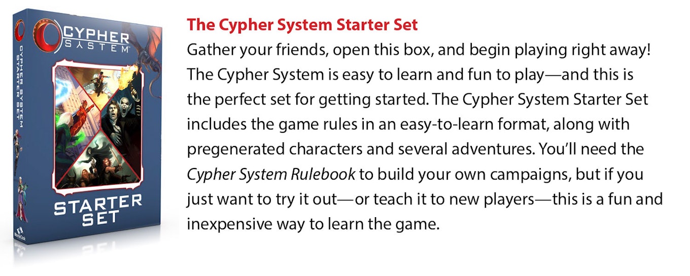 The Cypher System Starter Set: Gather your friends, open this box, and begin playing right away! The Cypher System is easy to learn and fun to play—and this is the perfect set for getting started. The Cypher System Starter Set includes the game rules in an easy-to-learn format, along with pregenerated characters and several adventures. You'll need the Cypher System Rulebook to build your own campaigns, but if you just want to try it out—or teach it to new players—this is a fun and inexpensive way to learn the game.