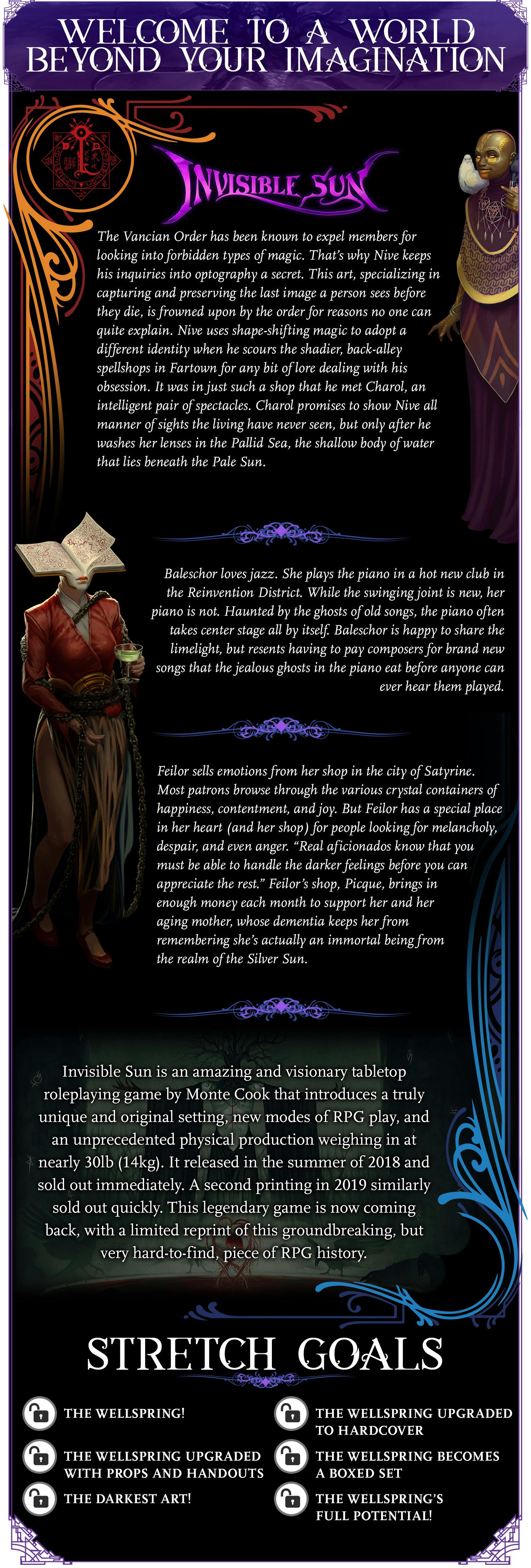 Welcome to a World Beyond Your Imagination. Invisible Sun. The Vancian Order has been known to expel members for looking into forbidden types of magic. That’s why Nive keeps his inquiries into optography a secret. This art, specializing in capturing and preserving the last image a person sees before they die, is frowned upon by the order for reasons no one can quite explain. Nive uses shape-shifting magic to adopt a different identity when he scours the shadier, back-alley spellshops in Fartown for any bit of lore dealing with his obsession. It was in just such a shop that he met Charol, an intelligent pair of spectacles. Charol promises to show Nive all manner of sights the living have never seen, but only after he washes her lenses in the Pallid Sea, the shallow body of water that lies beneath the Pale Sun. Baleschor loves jazz. She plays the piano in a hot new club in the Reinvention District. While the swinging joint is new, her piano is not. Haunted by the ghosts of old songs, the piano often takes center stage all by itself. Baleschor is happy to share the limelight, but resents having to pay composers for brand new songs that the jealous ghosts in the piano eat before anyone can ever hear them played. Feilor sells emotions from her shop in the city of Satyrine. Most patrons browse through the various crystal containers of happiness, contentment, and joy. But Feilor has a special place in her heart (and her shop) for people looking for melancholy, despair, and even anger. “Real aficionados know that you must be able to handle the darker feelings before you can appreciate the rest.” Feilor’s shop, Picque, brings in enough money each month to support her and her aging mother, whose dementia keeps her from remembering she’s actually an immortal being from the realm of the Silver Sun. Invisible Sun is an amazing and visionary tabletop roleplaying game by Monte Cook that introduces a truly unique and original setting, new modes of RPG play, and an unprecedented physical production weighing in at nearly 30lb (14kg). It released in the summer of 2018 and sold out immediately. A second printing in 2019 similarly sold out quickly. This legendary game is now coming back, with a limited reprint of this groundbreaking, but very hard-to-find, piece of RPG history. Stretch Goals: The Wellspring. The Wellspring upgraded to hardcover. The Wellspring becomes a boxed set. The Darkest Art. The Wellspring's full potential!