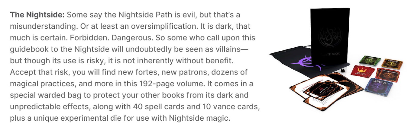 The Nightside: Some say the Nightside Path is evil, but that’s a misunderstanding. Or at least an oversimplification. It is dark, that much is certain. Forbidden. Dangerous. So some who call upon this guidebook to the Nightside will undoubtedly be seen as villains—but though its use is risky, it is not inherently without benefit. Accept that risk, you will find new fortes, new patrons, dozens of magical practices, and more in this 192-page volume. It comes in a special warded bag to protect your other books from its dark and unpredictable effects, along with 40 spell cards and 10 vance cards, plus a unique experimental die for use with Nightside magic.