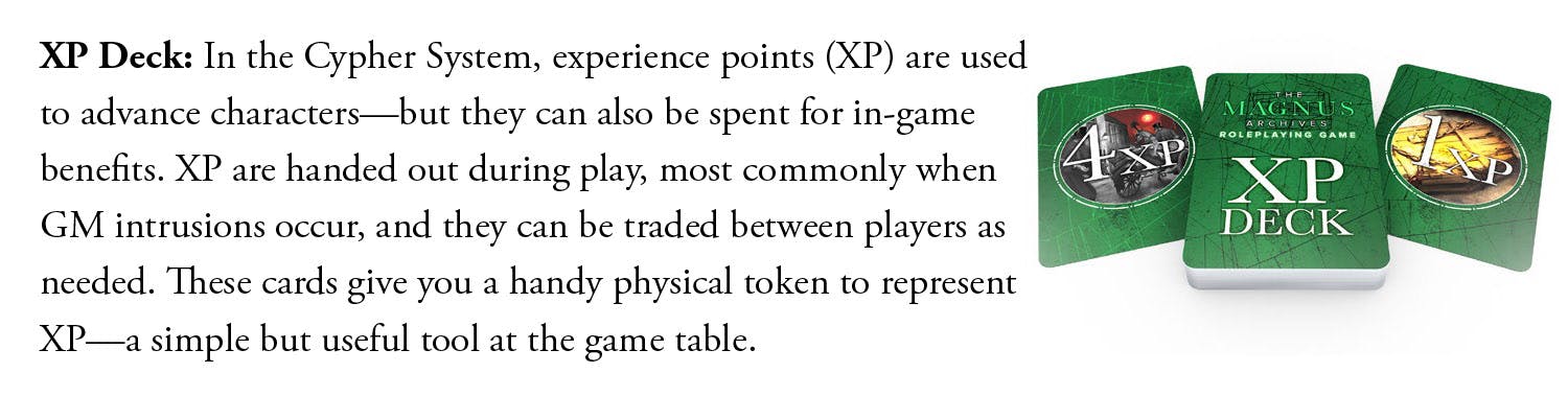 XP Deck: In the Cypher System, experience points (XP) are used to advance characters—but they can also be spent for in-game benefits. XP are handed out during play, most commonly when GM intrusions occur, and they can be traded between players as needed. These cards give you a handy physical token to represent XP—a simple but useful tool at the game table.