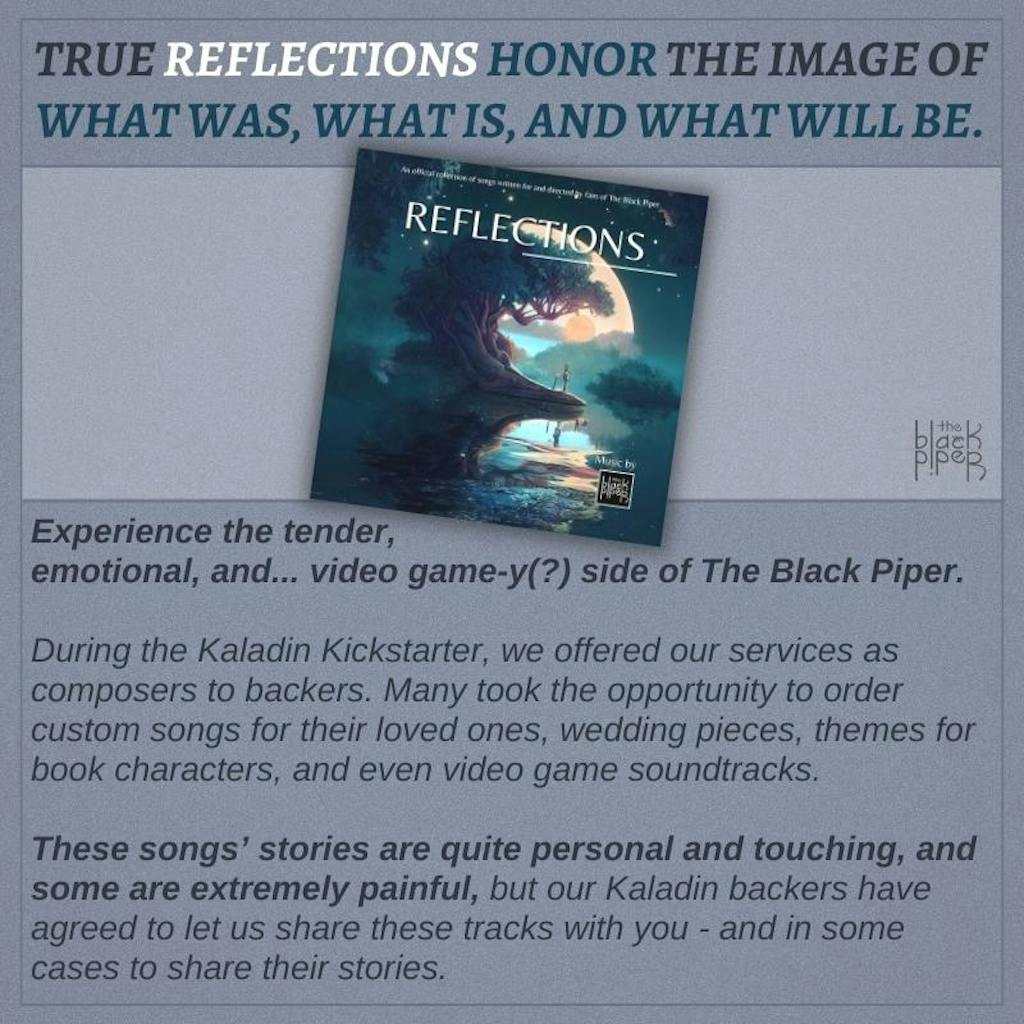 TRUE REFLECTIONS HONOR THE IMAGE OF WHAT WAS, WHAT IS, AND WHAT WILL BE. Experience the tender, emotional, and... video game-y(?) side of The Black Piper.  During the Kaladin Kickstarter, we offered our services as composers to backers. Many took the opportunity to order custom songs for their loved ones, wedding pieces, themes for book characters, and even video game soundtracks.  These songs’ stories are quite personal and touching, and some are extremely painful, but our Kaladin backers have agreed to let us share these tracks with you - and in some cases to share their stories.
