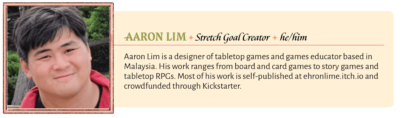 Aaron Lim is a designer of tabletop games and games educator based in Malaysia. His work ranges from board and card games to story games and tabletop RPGs. Most of his work is self-published at ehronlime.itch.io and crowdfunded through Kickstarter.